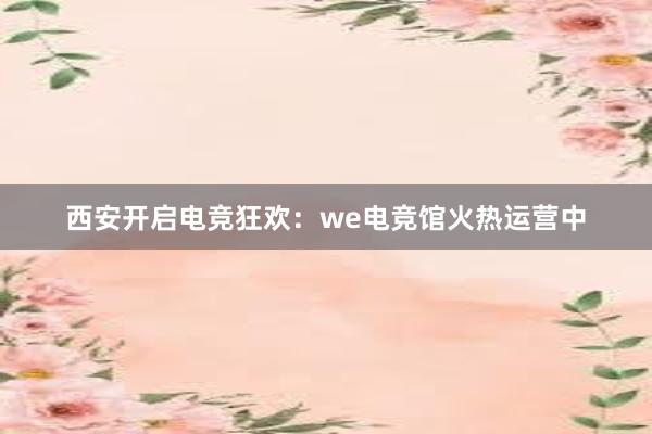 西安开启电竞狂欢：we电竞馆火热运营中