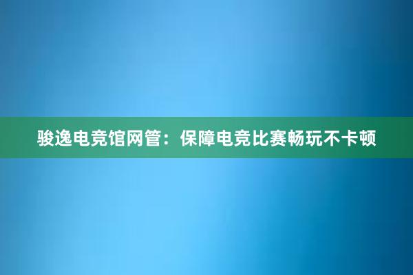 骏逸电竞馆网管：保障电竞比赛畅玩不卡顿